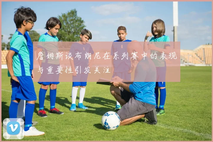 詹姆斯谈布朗尼在系列赛中的表现与重要性引发关注