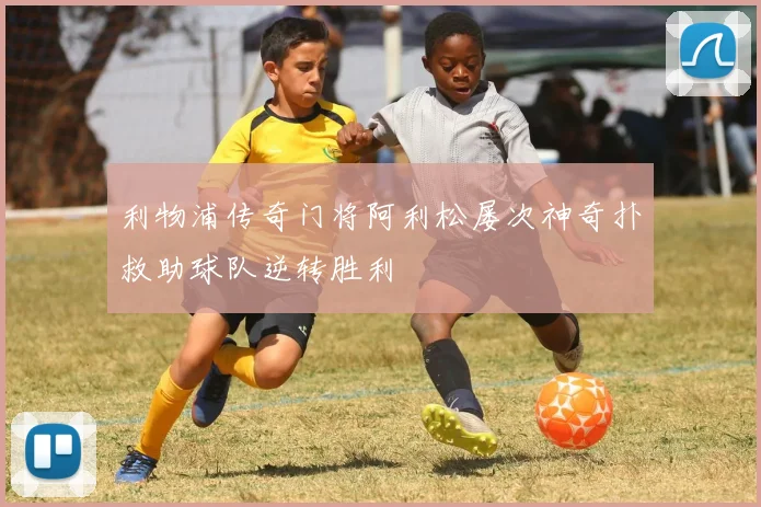 利物浦传奇门将阿利松屡次神奇扑救助球队逆转胜利