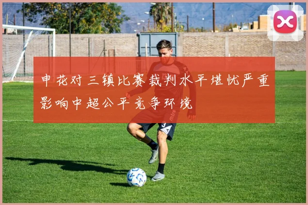申花对三镇比赛裁判水平堪忧严重影响中超公平竞争环境