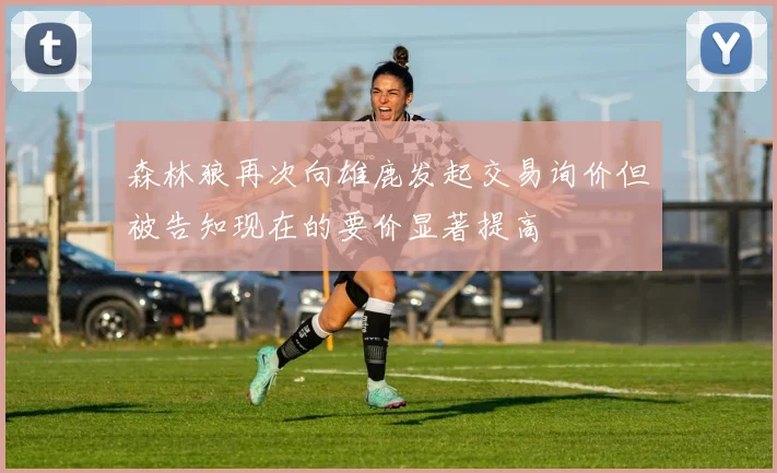 森林狼再次向雄鹿发起交易询价但被告知现在的要价显著提高