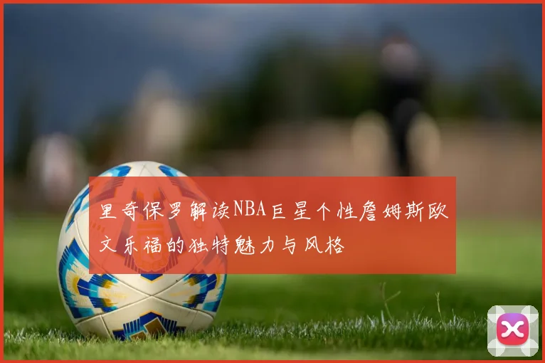 里奇保罗解读NBA巨星个性詹姆斯欧文乐福的独特魅力与风格