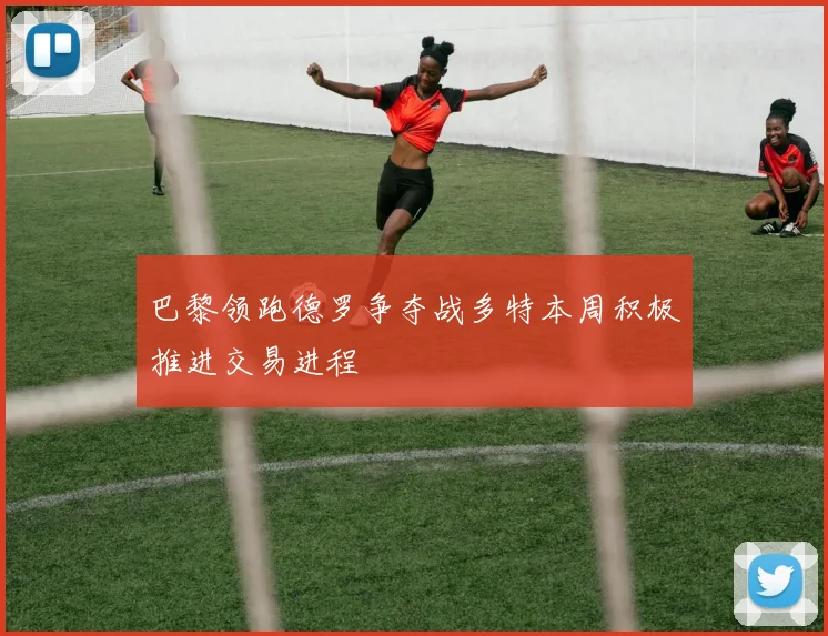 巴黎领跑德罗争夺战多特本周积极推进交易进程