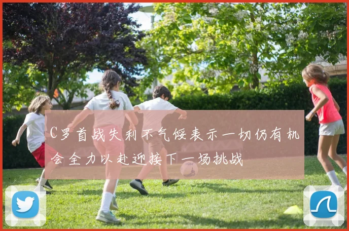 C罗首战失利不气馁表示一切仍有机会全力以赴迎接下一场挑战