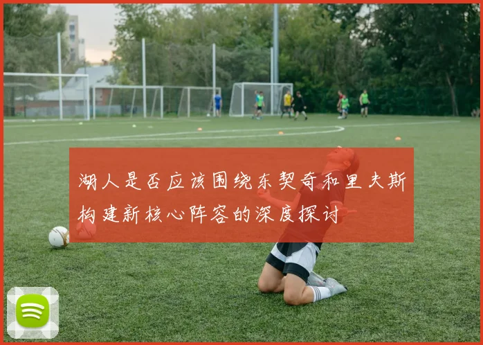 湖人是否应该围绕东契奇和里夫斯构建新核心阵容的深度探讨