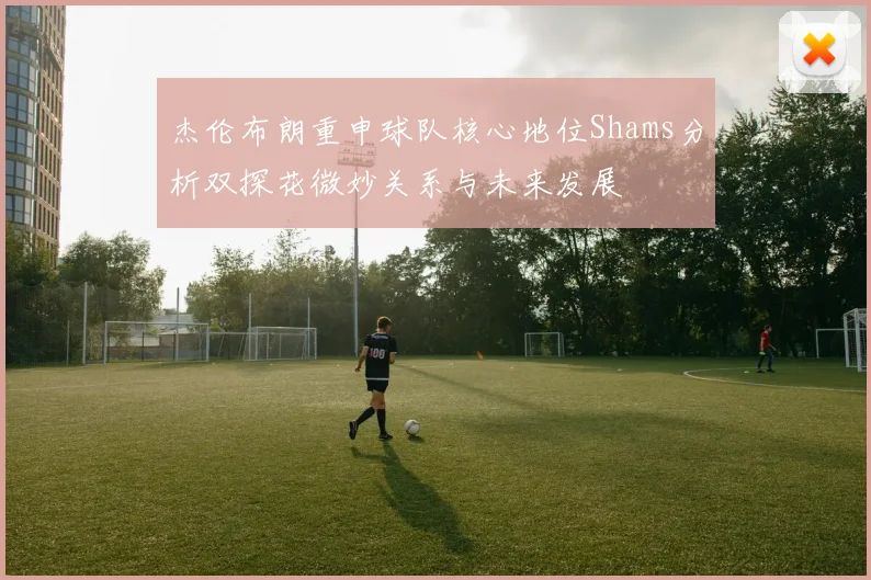 杰伦布朗重申球队核心地位Shams分析双探花微妙关系与未来发展