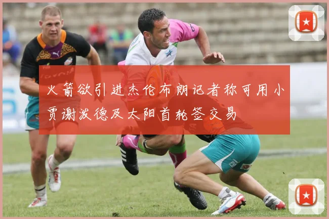 火箭欲引进杰伦布朗记者称可用小贾谢泼德及太阳首轮签交易
