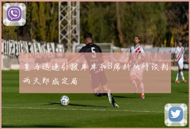 皇马迅速引援库库和B席科纳特谈判两天即成定局