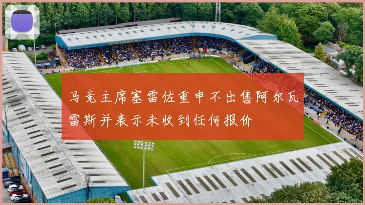 马竞主席塞雷佐重申不出售阿尔瓦雷斯并表示未收到任何报价
