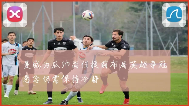 曼城为瓜帅离任提前布局英超争冠悬念仍需保持冷静