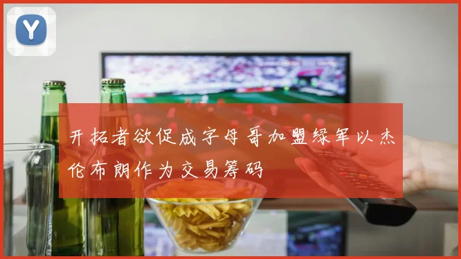 开拓者欲促成字母哥加盟绿军以杰伦布朗作为交易筹码