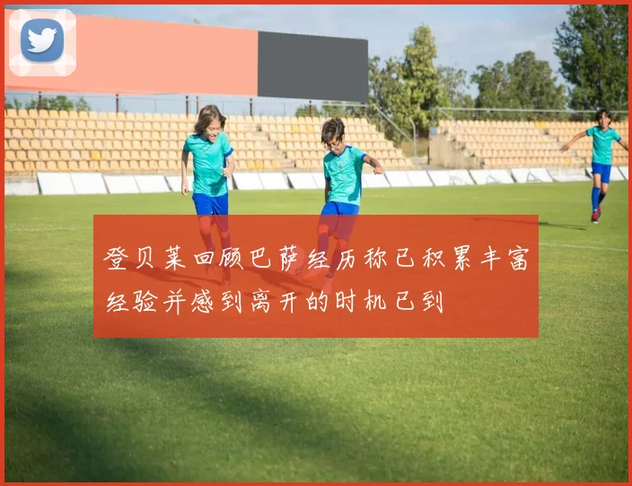 登贝莱回顾巴萨经历称已积累丰富经验并感到离开的时机已到