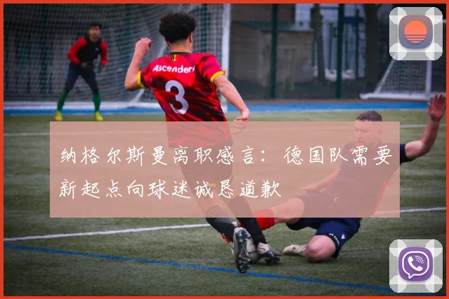 纳格尔斯曼离职感言：德国队需要新起点向球迷诚恳道歉