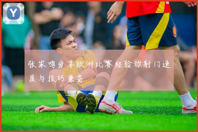 张家鸣分享欧洲比赛经验称射门速度与技巧兼备