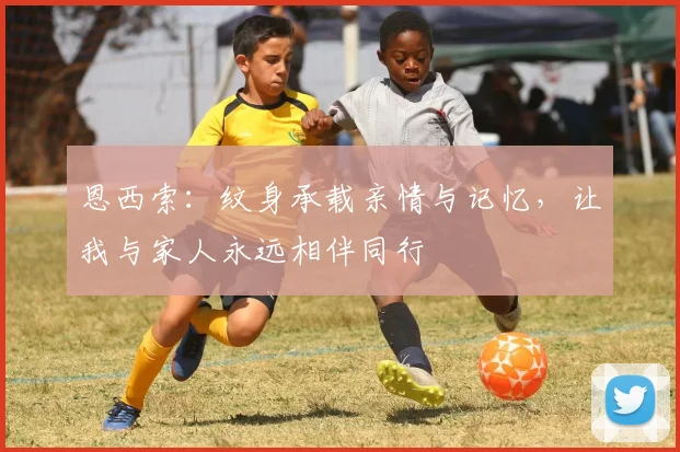 恩西索：纹身承载亲情与记忆，让我与家人永远相伴同行