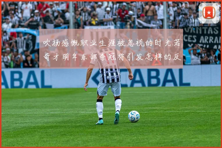 吹杨感慨职业生涯被忽视的时光若奇才明年东部夺冠将引发怎样的反响