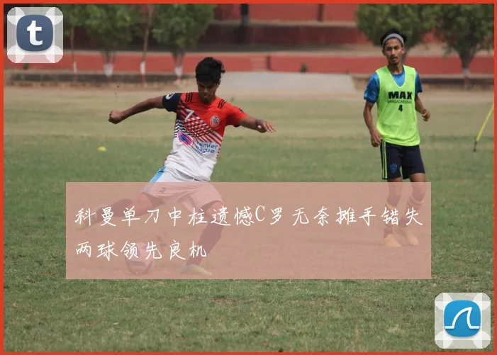 科曼单刀中柱遗憾C罗无奈摊手错失两球领先良机