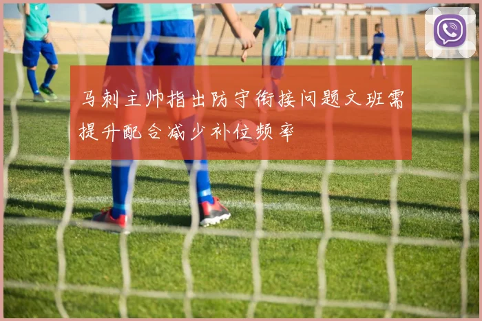 马刺主帅指出防守衔接问题文班需提升配合减少补位频率
