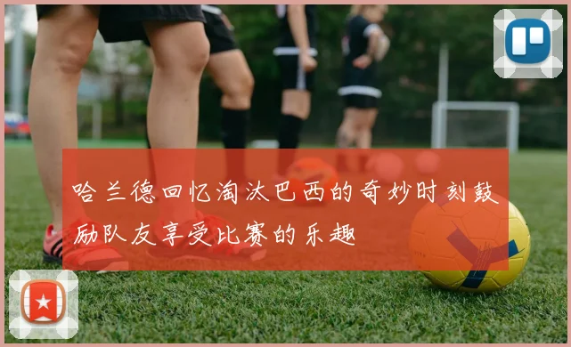 哈兰德回忆淘汰巴西的奇妙时刻鼓励队友享受比赛的乐趣